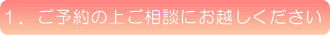 1.ご予約の上ご相談にお越しください